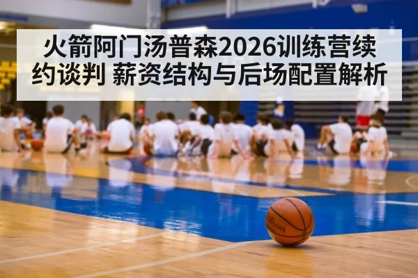 火箭阿门汤普森2026训练营续约谈判 薪资结构与后场配置解析