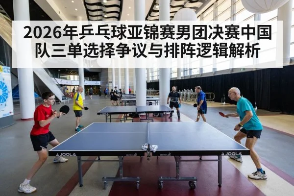 2026年乒乓球亚锦赛男团决赛中国队三单选择争议与排阵逻辑解析