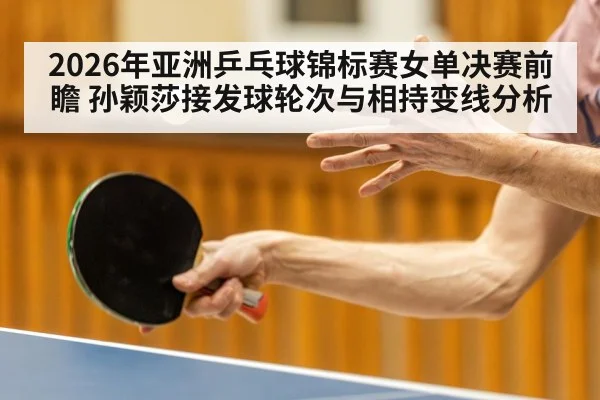 2026年亚洲乒乓球锦标赛女单决赛前瞻 孙颖莎接发球轮次与相持变线分析